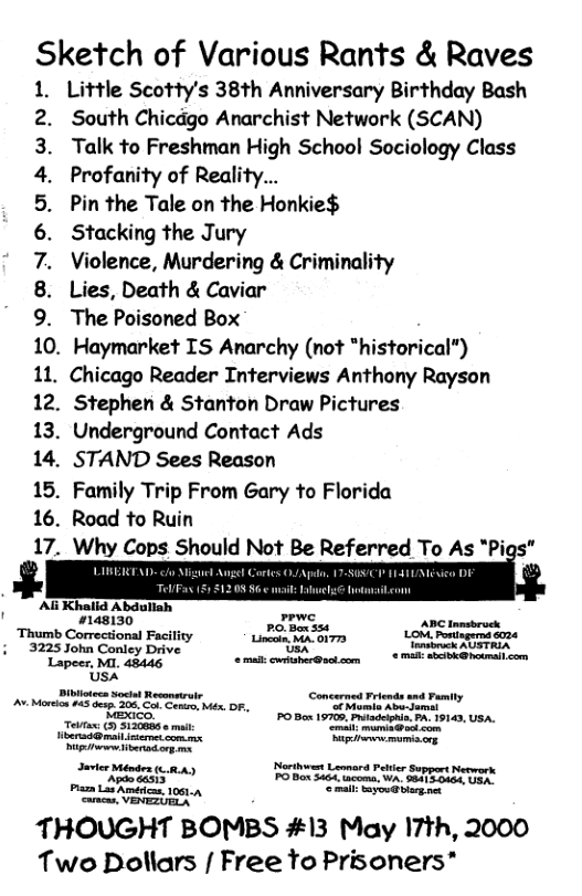 Sketch of Various Rants & Raves  . Little Scotty’s 38th Anniversary Birthday Bash South Chicdgo Anarchist Network (SCAN) Talk to Freshman High School Sociology Class Profanity of Reality...  Pin the Tale on the Honkie$  Stacking the Jury  Violence, Murdering & Criminality  Lies, Death & Caviar  The Poisoned Box  10. Haymarket IS Anarchy (not “historical”)  11. Chicago Reader Interviews Anthony Rayson  12. Stephen & Stanton Draw Pictures  13. Underground Contact Ads  14. STAND Sees Reason  15. Family Trip From Gary to Florida  16. Road to Ruin  Why Cops Should Not Be Referred To As "Pigs”  LIBERTAD- o Ali Khalid Abdullah  ¥148130 T, -  WENOO A WN  Thumb Correcional Faciliy A Lo et 3225 John Conley Drive Ui «mimsmk KTTRIA Lapeer, MI. 48446 @ mail: cwritsher@sol.com btk com. [ Mo 5 o S o, Py id ey PO B 1970, P P 19140, Ush. e 5 S ma e, P P P e tetente s Mot Lammard Pt SuppertMeewerk Apdocasis PO Box 3464, tacoma, WA. 984150464, USA. P SRS o NS  THOUGHT BOMBS #13 May I7th, 2000 Two Dollars [ Free Yo Prisoners* 